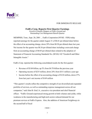 FOR IMMEDIATE RELEASE

                FedEx Corp. Reports First Quarter Earnings
                      Growth in Smaller Shippers at FedEx Ground and
                       Outstanding Cost Management Benefit Quarter

MEMPHIS, Tenn., Sept. 20, 2001 ... FedEx Corporation (NYSE: FDX) today
reported earnings for the quarter ended August 31 of $0.41 per diluted share before
the effect of an accounting change, down 29% from $0.58 per diluted share last year.
Net income for the quarter was $0.36 per diluted share including a non-cash charge
from an accounting change of $0.05 per diluted share related to the adoption of
Statement of Financial Accounting Standards No. (SFAS) 142 “Goodwill and Other
Intangible Assets.”

FedEx Corp. reported the following consolidated results for the first quarter:

   •   Revenue of $5.04 billion, up 5% from $4.78 billion the previous year
   •   Operating income of $235 million, down 24% from $311 million a year ago
   •   Income before the effect of an accounting change of $124 million, down 27%
       from last year’s net income of $169 million

“This quarter’s results reflect the competitive strength of our diversified and expanded
portfolio of services, as well as outstanding expense management across all our
companies,” said Alan B. Graf, Jr., executive vice president and chief financial
officer. “FedEx Ground experienced strong growth in both volumes and yields, while
weakness in the manufacturing and high-tech sectors reduced demand for our
premium services at FedEx Express. Also, the addition of American Freightways in
the second half of fiscal

                                         - more -

                                            1
 