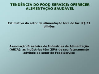TENDÊNCIA DO FOOD SERVICE: OFERECER
ALIMENTAÇÃO SAUDÁVEL
Estimativa do setor de alimentação fora do lar: R$ 31
bilhões
Associação Brasileira de Indústrias de Alimentação
(ABIA): as indústrias têm 25% de seu faturamento
advindo do setor de Food Service
 