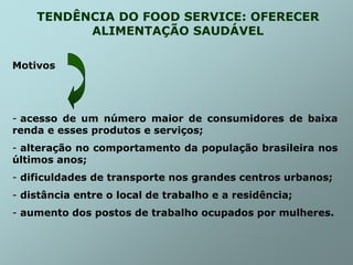 TENDÊNCIA DO FOOD SERVICE: OFERECER
ALIMENTAÇÃO SAUDÁVEL
Motivos
- acesso de um número maior de consumidores de baixa
renda e esses produtos e serviços;
- alteração no comportamento da população brasileira nos
últimos anos;
- dificuldades de transporte nos grandes centros urbanos;
- distância entre o local de trabalho e a residência;
- aumento dos postos de trabalho ocupados por mulheres.
 