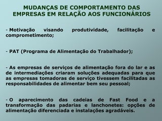 MUDANÇAS DE COMPORTAMENTO DAS
EMPRESAS EM RELAÇÃO AOS FUNCIONÁRIOS
- Motivação visando produtividade, facilitação e
comprometimento;
- PAT (Programa de Alimentação do Trabalhador);
- As empresas de serviços de alimentação fora do lar e as
de intermediações criaram soluções adequadas para que
as empresas tomadoras de serviço tivessem facilitadas as
responsabilidades de alimentar bem seu pessoal;
- O aparecimento das cadeias de Fast Food e a
transformação das padarias e lanchonetes: opções de
alimentação diferenciada e instalações agradáveis.
 