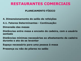 PLANEJAMENTO FÍSICO
4. Dimensionamento do salão de refeições
4.1. Fatores Determinantes - Continuação:
Dimensão das mesas
Distâncias entre mesa e encosto de cadeira, com o usuário
sentado
Distâncias mínimas necessárias ao afastamento da cadeira
durante o ato de se levantar
Espaço necessário para uma pessoa à mesa
Presença ou não de pilares no salão
RESTAURANTES COMERCIAIS
 