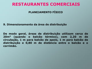 PLANEJAMENTO FÍSICO
9. Dimensionamento da área de distribuição
De modo geral, áreas de distribuição utilizam cerca de
20m2 (quando o balcão térmico), com 2,20 m de
circulação, 1 m para balcão de apoio, 1 m para balcão de
distribuição e 0,80 m de distância entre o balcão e o
corrimão.
RESTAURANTES COMERCIAIS
 