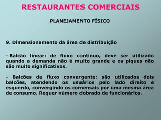 PLANEJAMENTO FÍSICO
9. Dimensionamento da área de distribuição
- Balcão linear: de fluxo contínuo, deve ser utilizado
quando a demanda não é muito grande e os piques não
são muito significativos.
- Balcões de fluxo convergente: são utilizados dois
balcões, atendendo os usuários pelo lado direito e
esquerdo, convergindo os comensais por uma mesma área
de consumo. Requer número dobrado de funcionários.
RESTAURANTES COMERCIAIS
 