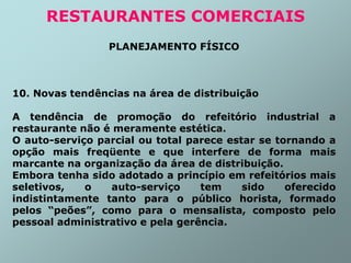 PLANEJAMENTO FÍSICO
10. Novas tendências na área de distribuição
A tendência de promoção do refeitório industrial a
restaurante não é meramente estética.
O auto-serviço parcial ou total parece estar se tornando a
opção mais freqüente e que interfere de forma mais
marcante na organização da área de distribuição.
Embora tenha sido adotado a princípio em refeitórios mais
seletivos, o auto-serviço tem sido oferecido
indistintamente tanto para o público horista, formado
pelos “peões”, como para o mensalista, composto pelo
pessoal administrativo e pela gerência.
RESTAURANTES COMERCIAIS
 