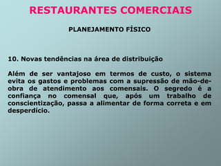 PLANEJAMENTO FÍSICO
10. Novas tendências na área de distribuição
Além de ser vantajoso em termos de custo, o sistema
evita os gastos e problemas com a supressão de mão-de-
obra de atendimento aos comensais. O segredo é a
confiança no comensal que, após um trabalho de
conscientização, passa a alimentar de forma correta e em
desperdício.
RESTAURANTES COMERCIAIS
 
