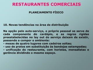 PLANEJAMENTO FÍSICO
10. Novas tendências na área de distribuição
Na opção pelo auto-serviço, o próprio pessoal se serve de
cada componente do cardápio, e as regras rígidas
preestabelecidas no lay out do serviço deixam de existir,
passando a compor o ambiente:
- mesas de quatro lugares com cadeiras soltas;
- uso de pratos em substituição às bandejas estampadas;
- unificação do restaurante, com horistas, mensalistas e
gerência dividindo o mesmo espaço.
RESTAURANTES COMERCIAIS
 