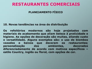 PLANEJAMENTO FÍSICO
10. Novas tendências na área de distribuição
Os refeitórios modernos são hoje projetados com
materiais de acabamento que aliam beleza à praticidade e
higiene. As opções de decoração são muitas, aliando custo
e versatilidade. Alguns exemplos são: o uso de biombos
vazados e baixos que decoram os restaurantes;
personalização dos ambientes, decorados
diferenciadamente de acordo com motivos específicos –
estilo Country, inglês ou floral, com opções de cor.
RESTAURANTES COMERCIAIS
 