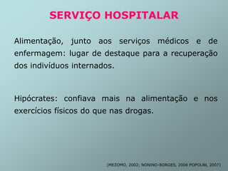 SERVIÇO HOSPITALAR
Alimentação, junto aos serviços médicos e de
enfermagem: lugar de destaque para a recuperação
dos indivíduos internados.
Hipócrates: confiava mais na alimentação e nos
exercícios físicos do que nas drogas.
(MEZOMO, 2002; NONINO-BORGES, 2006 POPOLIM, 2007)
 