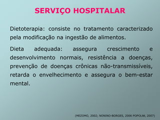 SERVIÇO HOSPITALAR
Dietoterapia: consiste no tratamento caracterizado
pela modificação na ingestão de alimentos.
Dieta adequada: assegura crescimento e
desenvolvimento normais, resistência a doenças,
prevenção de doenças crônicas não-transmissíveis,
retarda o envelhecimento e assegura o bem-estar
mental.
(MEZOMO, 2002; NONINO-BORGES, 2006 POPOLIM, 2007)
 