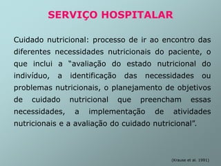 SERVIÇO HOSPITALAR
Cuidado nutricional: processo de ir ao encontro das
diferentes necessidades nutricionais do paciente, o
que inclui a “avaliação do estado nutricional do
indivíduo, a identificação das necessidades ou
problemas nutricionais, o planejamento de objetivos
de cuidado nutricional que preencham essas
necessidades, a implementação de atividades
nutricionais e a avaliação do cuidado nutricional”.
(Krause et al. 1991)
 
