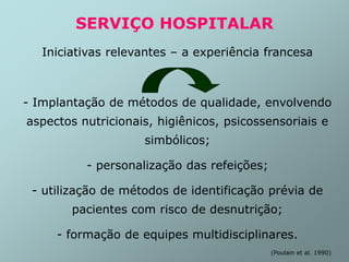 SERVIÇO HOSPITALAR
Iniciativas relevantes – a experiência francesa
- Implantação de métodos de qualidade, envolvendo
aspectos nutricionais, higiênicos, psicossensoriais e
simbólicos;
- personalização das refeições;
- utilização de métodos de identificação prévia de
pacientes com risco de desnutrição;
- formação de equipes multidisciplinares.
(Poulain et al. 1990)
 