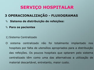  Sistema de distribuição de refeições:
 Para os pacientes
1) Sistema Centralizado
O sistema centralizado não foi totalmente implantado nos
hospitais por falta de utensílios apropriados para a distribuição
das refeições. Os poucos hospitais que optaram pelo sistema
centralizado têm como uma das alternativas a utilização de
material descartável, entretanto, maior custo.
SERVIÇO HOSPITALAR
3 OPERACIONALIZAÇÃO - FLUXOGRAMAS
 