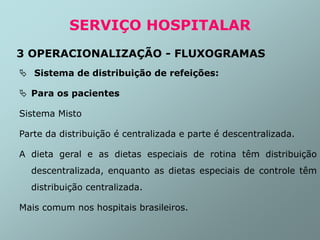  Sistema de distribuição de refeições:
 Para os pacientes
Sistema Misto
Parte da distribuição é centralizada e parte é descentralizada.
A dieta geral e as dietas especiais de rotina têm distribuição
descentralizada, enquanto as dietas especiais de controle têm
distribuição centralizada.
Mais comum nos hospitais brasileiros.
SERVIÇO HOSPITALAR
3 OPERACIONALIZAÇÃO - FLUXOGRAMAS
 
