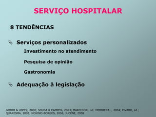 SERVIÇO HOSPITALAR
8 TENDÊNCIAS
 Serviços personalizados
Investimento no atendimento
Pesquisa de opinião
Gastronomia
 Adequação à legislação
GODOI & LOPES; 2000; SOUSA & CAMPOS, 2003; MARCHIORI, sd; MEDIREST..., 2004; PIVARO, sd.;
QUARESMA, 2005; NONINO-BORGES, 2006; JUCENE, 2008
 