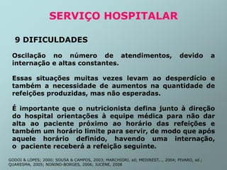 SERVIÇO HOSPITALAR
9 DIFICULDADES
Oscilação no número de atendimentos, devido a
internação e altas constantes.
Essas situações muitas vezes levam ao desperdício e
também a necessidade de aumentos na quantidade de
refeições produzidas, mas não esperadas.
É importante que o nutricionista defina junto à direção
do hospital orientações à equipe médica para não dar
alta ao paciente próximo ao horário das refeições e
também um horário limite para servir, de modo que após
aquele horário definido, havendo uma internação,
o paciente receberá a refeição seguinte.
GODOI & LOPES; 2000; SOUSA & CAMPOS, 2003; MARCHIORI, sd; MEDIREST..., 2004; PIVARO, sd.;
QUARESMA, 2005; NONINO-BORGES, 2006; JUCENE, 2008
 