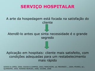 SERVIÇO HOSPITALAR
A arte da hospedagem está focada na satisfação do
cliente
Atendê-lo antes que sinta necessidade é o grande
segredo
Aplicação em hospitais: cliente mais satisfeito, com
condições adequadas para um restabelecimento
mais rápido
GODOI & LOPES; 2000; SOUSA & CAMPOS, 2003; MARCHIORI, sd; MEDIREST..., 2004; PIVARO, sd.;
QUARESMA, 2005; NONINO-BORGES, 2006; JUCENE, 2008
 