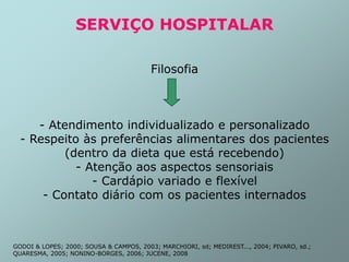 SERVIÇO HOSPITALAR
Filosofia
- Atendimento individualizado e personalizado
- Respeito às preferências alimentares dos pacientes
(dentro da dieta que está recebendo)
- Atenção aos aspectos sensoriais
- Cardápio variado e flexível
- Contato diário com os pacientes internados
GODOI & LOPES; 2000; SOUSA & CAMPOS, 2003; MARCHIORI, sd; MEDIREST..., 2004; PIVARO, sd.;
QUARESMA, 2005; NONINO-BORGES, 2006; JUCENE, 2008
 