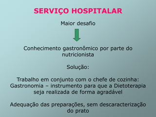 SERVIÇO HOSPITALAR
Maior desafio
Conhecimento gastronômico por parte do
nutricionista
Solução:
Trabalho em conjunto com o chefe de cozinha:
Gastronomia – instrumento para que a Dietoterapia
seja realizada de forma agradável
Adequação das preparações, sem descaracterização
do prato
 