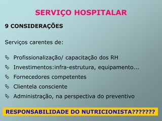 SERVIÇO HOSPITALAR
9 CONSIDERAÇÕES
Serviços carentes de:
 Profissionalização/ capacitação dos RH
 Investimentos:infra-estrutura, equipamento...
 Fornecedores competentes
 Clientela consciente
 Administração, na perspectiva do preventivo
RESPONSABILIDADE DO NUTRICIONISTA???????
 