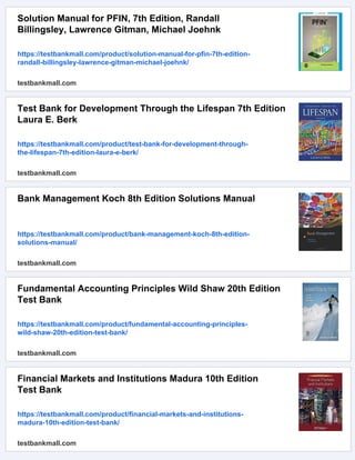 Solution Manual for PFIN, 7th Edition, Randall
Billingsley, Lawrence Gitman, Michael Joehnk
https://testbankmall.com/product/solution-manual-for-pfin-7th-edition-
randall-billingsley-lawrence-gitman-michael-joehnk/
testbankmall.com
Test Bank for Development Through the Lifespan 7th Edition
Laura E. Berk
https://testbankmall.com/product/test-bank-for-development-through-
the-lifespan-7th-edition-laura-e-berk/
testbankmall.com
Bank Management Koch 8th Edition Solutions Manual
https://testbankmall.com/product/bank-management-koch-8th-edition-
solutions-manual/
testbankmall.com
Fundamental Accounting Principles Wild Shaw 20th Edition
Test Bank
https://testbankmall.com/product/fundamental-accounting-principles-
wild-shaw-20th-edition-test-bank/
testbankmall.com
Financial Markets and Institutions Madura 10th Edition
Test Bank
https://testbankmall.com/product/financial-markets-and-institutions-
madura-10th-edition-test-bank/
testbankmall.com
 