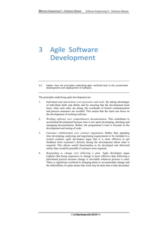 Software Engineering 9 – Solutions Manual
10
10 Software Engineering 9 – Solutions Manual
©Ian Sommerville 2010
©Ian Sommerville 2010
3 Agile Software
Development
3.2 Explain how the principles underlying agile methods lead to the accelerated
development and deployment of software.
The principles underlying agile development are:
1. Individual and interactions over processes and tools. By taking advantages
of individual skills and ability and by ensuring that the development team
know what each other are doing, the overheads of formal communication
and process assurance are avoided. This means that the team can focus on
the development of working software.
2. Working software over comprehensive documentation. This contributes to
accelerated development because time is not spent developing, checking and
managing documentation. Rather, the programmer’s time is focused on the
development and testing of code.
3. Customer collaboration over contract negotiation. Rather than spending
time developing, analyzing and negotiating requirements to be included in a
system contract, agile developers argue that it is more effective to get
feedback from customer’s directly during the development about what is
required. This allows useful functionality to be developed and delivered
earlier than would be possible if contracts were required.
4. Responding to change over following a plan. Agile developers argue
(rightly) that being responsive to change is more effective than following a
plan-based process because change is inevitable whatever process is used.
There is significant overhead in changing plans to accommodate change and
the inflexibility of a plan means that work may be done that is later discarded.
 