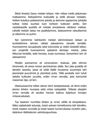 Äkkiä ilmestyi Garey metsän laitaan. Hän viittasi meille jatkamaan
matkaamme. Ratsastimme kukkulalle ja siellä olevaan metsään.
Hetken kuluttua poikkesimme polulta ja aloimme oppaamme johdolla
kulkea toista suuntaa tuon korkean kukkulan poikki. Sen
vastakkaisella puolella oli metsää ainoastansa vähäisen matkaa.
Lähellä metsän laitaa me pysähdyimme, laskeusimme ratsuiltamme
ja sidoimme ne puihin.
Nyt ryömimme nelinkontin metsän äärimmäiseen laitaan ja
kurkistelimme lehvien välistä edessämme olevalle kentälle.
Huomasimme savupatsaita sekä tulirovioita ja niiden keskellä teltan;
sen ympärillä huomasimme epäselviä olentoja: miehiä, jotka
liikkuivat kentällä, sekä hevosia, turpa nurmessa. Komanhien leiri oli
edessämme!
Meidän asemamme oli erinomainen. Kukkula, jolle olimme
kiivenneet, oli ainoa monen peninkulman alalla. Sen joka puolella oli
ääretön tasanko, jossa oli siellä täällä muutamia suurempia tahi
pienempiä puuryhmiä ja yksinäisiä puita. Tällä aavikolla noin tuhat
askelta kukkulan juurelta, erään virran rannalla, joka kiemurteli
maiseman läpi, oli leiri.
Otaksuessamme teltan olevan leirin keskipisteessä, oli tämä erään
pienen lehdon reunassa sekä virtaa vastapäätä. Teltasta alaspäin
virran rannalle oli aavikko hieman kalteva ikäänkuin linnojen
rintavarustukset.
Tuo tasainen nurmikko lehdon ja virran välillä oli leiripaikkana.
Näkyi epäselvästi sotureja, toiset seisoen toimettomina tahi kävellen,
toiset maaten nurmella ja toiset taasen kumarruksissa rovioihin päin,
ikäänkuin illallisaterian valmistuspuuhissa.
 