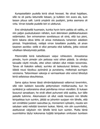 Kumpaisellakin puolella leiriä olivat hevoset. Ne olivat hajallaan,
sillä ne oli pantu laitumelle liekaan, ja kullekin niin avara ala, kuin
lasson pituus salli. Leiriä ympäröi siis puolipiiri, jonka asemana oli
virta. Virran toiselle puolelle leiri ei ulottunut.
Ensi silmäyksellä huomasin, kuinka hyvin leirin paikka oli valittu, ei
niin paljon puolustukseen nähden, kuin äkkinäisen päällekarkauksen
estämiseksi. Sen erinomainen soveliaisuus oli siinä, että tuo pieni,
leirin takana oleva lehto oli ainoa metsäseutu tuhannen askeleen
piirissä. Ympäristössä, vieläpä virran toisellakin puolella, oli aivan
tasainen aavikko: siellä ei ollut pensaita eikä kallioita, jotka voisivat
vihollisen lähestymistä peittää.
Pitemmältä leiriä katsellessani vaipui rohkeuteni. Ainoastansa
pimeän, hyvin pimeän yön peitossa voisi siihen päästä. Ja silmäys
taivaalle näytti minulle, ettei siihen nähden ollut mitään toivomista.
Taivas oli liiaksikin selkeä; aurinko oli laskeutunut länteen, mutta
idästä nousi täysikuu pyöreänä ja punaisena, melkeinpä auringon
veroisena. Taitavinkaan vakooja ei varmaankaan olisi voinut lähestyä
leiriä sellaisissa olosuhteissa.
Sama ajatus lienee tässä silmänräpäyksessä vallannut toverinikin,
sillä näin kaikkein kasvoilla pettymyksen mielikarvautta, kun he
synkkänä ja vaitonaisina olivat polvillansa minun vierelläni. Ei kukaan
lausunut sanaakaan; he eivät olleet puhuneet siitä saakka, kun tälle
paikalle tulimme. Aikomukseni oli ollut viedä hevoseni niin lähelle
leiripaikkaa kuin suinkin, jättää se johonkin suojaan niin lähelle, että
sen ennättäisi juosten saavuttaa ja, morsiameni sylissäni, nousta sen
satulaan sekä nelistää toverieni luokse. Nämä, niin olin suunnitellut,
asettuisivat väijyksiin niin lähelle leiriä kuin suinkin. Mutta tämä
suunnitelma täytyi kokonansa hyljätä leiripaikan omituisen luonteen
 