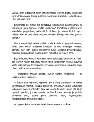 vuoksi. Olin odottanut leirin läheisyydessä olevan puita, viidakkoja
tahi jylhää maata, jonka suojassa voisimme lähestyä. Mutta tässä ei
ollut sitä eikä tätä.
Empimättä oli minun siis hyljättävä ensimäinen suunnitelmani ja
keksittävä joku toinen; mutta millainen? Puolittain epätoivoisena
katsahdin ympärilleni; näin silloin Ruben, ja toivon kipinä syttyi
jälleen. Hän ei ollut vielä lausunut mitään. Ehkäpä hän tiesi jonkun
keinon?
Vanha metsästäjä seisoi erillään meistä toisista pyssynsä varassa,
jonka perä nojasi erääseen kantoon, ja suu omistajan nenään,
samalla kuin hän puristi molemmin käsin ylhäältä pyssynpiippua,
peukalot kummallakin puolen äsken mainittua kasvojen osaa.
Eipä ollut ensi kertaa, kun näin hänet tällaisessa asennossa. Tiesin
sen olevan hänen tapansa, milloin joku tavattoman vaikea kysymys
vaati koko hänen älyvoimansa. Hyvinkin kymmenen minuuttia kului
hänen virkkamatta sanaakaan.
— Tiedättekö mitään keinoa, Rube? sanoin vihdoinkin. — Te
tiedätte miten maltiton…
— Älkää olko maltiton, kapteeni. Se ei auta laisinkaan. Te tulette
tarvitsemaan malttia, vieläpä paljonkin, ennenkuin voitte lämmitellä
jalkojanne noiden valkeiden ääressä; mutta te voitte sinne päästä ja
hyvissä ajoinkin, jos noudatatte vanhan Ruben neuvoja ja pidätte
silmänne auki, ettekä puhu joutavia. Noh, myönnyttekö
noudattamaan minun ohjeitani?
— Lupaan kokonansa toimia teidän neuvojenne mukaan.
 