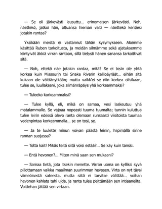 — Se oli järkevästi lausuttu… erinomaisen järkevästi. Noh,
näettekö, jatkoi hän, oltuansa hieman vaiti — näettekö kentiesi
jotakin rantaa?
Yksikään meistä ei vastannut tähän kysymykseen. Aloimme
käsittää Ruben tarkoitusta, ja meidän silmämme sekä ajatuksemme
kiintyivät äkkiä virran rantaan, sillä tietysti hänen sanansa tarkoittivat
sitä.
— Noh, ettekö näe jotakin rantaa, mitä? Se ei tosin ole yhtä
korkea kuin Missourin tai Snake Riverin kallioäyräät… eihän sitä
kukaan ole väittänytkään; mutta vaikk'ei se niin korkea olisikaan,
tulee se, luullakseni, joka silmänräpäys yhä korkeammaksi?
— Tuleeko korkeammaksi?
— Tulee kyllä, eli, mikä on samaa, vesi laskeutuu yhä
matalammalle. Se vajoaa nopeasti tuuma tuumalta; tunnin kuluttua
tulee leirin edessä oleva ranta olemaan runsaasti viisitoista tuumaa
vedenpintaa korkeammalla… se on tosi, se.
— Ja te luulette minun voivan päästä leiriin, hiipimällä sinne
rannan suojassa?
— Totta kait! Mikäs teitä siitä voisi estää?… Se käy kuin tanssi.
— Entä hevonen?… Miten minä saan sen mukaani?
— Samaa tietä, jota itsekin menette. Virran uoma on kylliksi syvä
piilottamaan vaikka maailman suurimman hevosen. Virta on nyt täysi
viimeöisestä sateesta, mutta siitä ei tarvitse välittää… voihan
hevonen kahlata tahi uida, ja ranta tulee peittämään sen intiaaneilta.
Voittehan jättää sen virtaan.
 