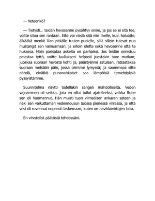 — Veteenkö?
— Tietysti… teidän hevosenne pysähtyy sinne, ja jos se ei sitä tee,
voitte sitoa sen rantaan. Ette voi viedä sitä niin likelle, kuin haluatte,
älkääkä menkö liian pitkälle tuulen puolelle, sillä silloin tulevat nuo
mustangit sen vainuamaan, ja silloin olette sekä hevosenne että te
hukassa. Noin parisataa askelta on parhaiksi. Jos teidän onnistuu
pelastaa tyttö, voitte luullakseni helposti juostakin tuon matkan;
juoskaa suoraan hevosta kohti ja, päästyänne satulaan, ratsastakaa
suoraan metsään päin, jossa olemme lymyssä; ja saammepa sitte
nähdä, eivätkö punanahkaiset saa lämpöisiä tervehdyksiä
pyssyistämme.
Suunnitelma näytti todellakin sangen mahdolliselta. Veden
vajoaminen oli seikka, jota en ollut tullut ajatelleeksi, vaikka Rube
sen oli huomannut. Hän muisti tuon viimeöisen ankaran sateen ja
näki sen vaikuttaman vedennousun tuossa pienessä virrassa, ja että
vesi oli ruvennut nopeasti laskemaan, kuten on aavikkovirtojen laita.
En viivytellyt päätöstä tehdessäni.
 