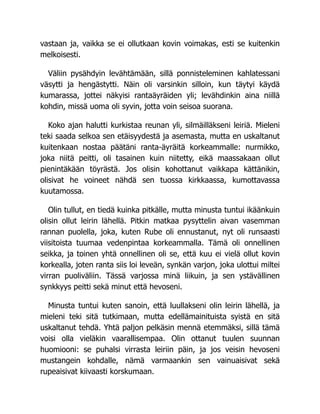 vastaan ja, vaikka se ei ollutkaan kovin voimakas, esti se kuitenkin
melkoisesti.
Väliin pysähdyin levähtämään, sillä ponnisteleminen kahlatessani
väsytti ja hengästytti. Näin oli varsinkin silloin, kun täytyi käydä
kumarassa, jottei näkyisi rantaäyräiden yli; levähdinkin aina niillä
kohdin, missä uoma oli syvin, jotta voin seisoa suorana.
Koko ajan halutti kurkistaa reunan yli, silmäilläkseni leiriä. Mieleni
teki saada selkoa sen etäisyydestä ja asemasta, mutta en uskaltanut
kuitenkaan nostaa päätäni ranta-äyräitä korkeammalle: nurmikko,
joka niitä peitti, oli tasainen kuin niitetty, eikä maassakaan ollut
pienintäkään töyrästä. Jos olisin kohottanut vaikkapa kättänikin,
olisivat he voineet nähdä sen tuossa kirkkaassa, kumottavassa
kuutamossa.
Olin tullut, en tiedä kuinka pitkälle, mutta minusta tuntui ikäänkuin
olisin ollut leirin lähellä. Pitkin matkaa pysyttelin aivan vasemman
rannan puolella, joka, kuten Rube oli ennustanut, nyt oli runsaasti
viisitoista tuumaa vedenpintaa korkeammalla. Tämä oli onnellinen
seikka, ja toinen yhtä onnellinen oli se, että kuu ei vielä ollut kovin
korkealla, joten ranta siis loi leveän, synkän varjon, joka ulottui miltei
virran puoliväliin. Tässä varjossa minä liikuin, ja sen ystävällinen
synkkyys peitti sekä minut että hevoseni.
Minusta tuntui kuten sanoin, että luullakseni olin leirin lähellä, ja
mieleni teki sitä tutkimaan, mutta edellämainituista syistä en sitä
uskaltanut tehdä. Yhtä paljon pelkäsin mennä etemmäksi, sillä tämä
voisi olla vieläkin vaarallisempaa. Olin ottanut tuulen suunnan
huomiooni: se puhalsi virrasta leiriin päin, ja jos veisin hevoseni
mustangein kohdalle, nämä varmaankin sen vainuaisivat sekä
rupeaisivat kiivaasti korskumaan.
 