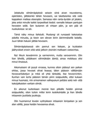 Joitakuita silmänräpäyksiä seisoin siinä aivan neuvotonna,
epäröiden, jättäisinkö tähän hevoseni, vai taluttaisinko sitä vielä
kappaleen matkaa eteenpäin. Samassa näin ranta-äyrään yli jotakin,
joka antoi minulle kaikki tarpeelliset tiedot: rannalle liekaan pantujen
hevosten selät. Sen lautanen oli virtaan päin, ja sen pää oli
nuokuksissa: se söi.
Tämä näky minua ilahdutti. Mustangi oli runsaasti kaksisataa
askelta minusta, ja tiesin sen olevan leirin äärimmäisellä laidalla.
Juuri tähän halusin jättää hevoseni.
Silmänräpäyksessä olin pannut sen liekaan, ja kuiskaten
jäähyväiset erosin siitä sekä jatkoin yksinäni matkaani vastavirtaa.
Nyt liikuin keveämmin ja varmemmin, mutta varovammin. Olin
liian lähellä, pitääkseni vähintäkään ääntä; ainoa molskaus olisi
minut ilmaissut.
Aikomukseni oli pysyä virrassa, kunnes olisin päässyt sen paikan
ohitse, jossa hevoset olivat lieassa; täten pääsisin välttämään
hevosvartiaketjun ja mikä oli yhtä tärkeätä, itse hevosrivinkin.
Kunhan vain kerta pääsisin tämän piirin sisäpuolelle, ettei kukaan
minua huomaisi, niin erinomainen valhepukuni pettäisi sekä neli- että
kaksijalkaisten vartiain silmät.
En aikonut kuitenkaan mennä liian pitkälle heidän piirinsä
sisäpuolelle; siten tulisin miltei leirin keskikohdalle ja liian lähelle
intiaanein joutilaita joukkoja.
Olin huomannut leveän vyöhykkeen intiaanein leiripaikan ja sen
alan välillä, jossa heidän hevosensa olivat.
 