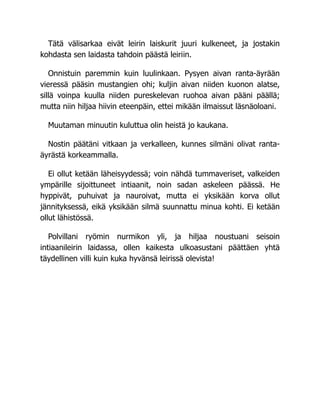 Tätä välisarkaa eivät leirin laiskurit juuri kulkeneet, ja jostakin
kohdasta sen laidasta tahdoin päästä leiriin.
Onnistuin paremmin kuin luulinkaan. Pysyen aivan ranta-äyrään
vieressä pääsin mustangien ohi; kuljin aivan niiden kuonon alatse,
sillä voinpa kuulla niiden pureskelevan ruohoa aivan pääni päällä;
mutta niin hiljaa hiivin eteenpäin, ettei mikään ilmaissut läsnäoloani.
Muutaman minuutin kuluttua olin heistä jo kaukana.
Nostin päätäni vitkaan ja verkalleen, kunnes silmäni olivat ranta-
äyrästä korkeammalla.
Ei ollut ketään läheisyydessä; voin nähdä tummaveriset, valkeiden
ympärille sijoittuneet intiaanit, noin sadan askeleen päässä. He
hyppivät, puhuivat ja nauroivat, mutta ei yksikään korva ollut
jännityksessä, eikä yksikään silmä suunnattu minua kohti. Ei ketään
ollut lähistössä.
Polvillani ryömin nurmikon yli, ja hiljaa noustuani seisoin
intiaanileirin laidassa, ollen kaikesta ulkoasustani päättäen yhtä
täydellinen villi kuin kuka hyvänsä leirissä olevista!
 
