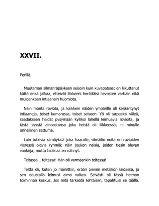 XXVII.
Perillä.
Muutaman silmänräpäyksen seisoin kuin kuvapatsas; en liikuttanut
kättä enkä jalkaa, etteivät liikkeeni herättäisi hevosten vartiain eikä
muidenkaan intiaanein huomiota.
Näin monta roviota, ja kaikkein näiden ympärille oli kerääntynyt
intiaaneja, toiset kumarassa, toiset seisoen. Yö oli tarpeeksi viileä,
saadakseen heidät pysymään kylliksi lähellä leimuavia rovioita, ja
tästä syystä ainoastansa joku heistä oli liikkeessä, — minulle
onnellinen sattuma.
Loin tutkivia silmäyksiä joka haaralle; silmäilin noita eri rovioiden
vieressä olevia ryhmiä; näin joukon naisia, joiden tiesin olevan
vankeja; mutta Isolinaa en nähnyt.
Teltassa… teltassa! Hän oli varmaankin teltassa!
Teltta oli, kuten jo mainittiin, erään pienen metsikön laidassa, ja
sen edustalla leimusi aimo valkea. Selvästi oli tässä heimon
toiminnan keskus. Jos mitä tärkeätä tehtäisiin, tapahtuisi se täällä.
 