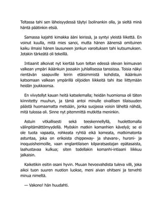 Teltassa tahi sen läheisyydessä täytyi Isolinankin olla, ja sieltä minä
häntä päätinkin etsiä.
Samassa kajahti kimakka ääni leirissä, ja syntyi yleistä liikettä. En
voinut kuulla, mitä mies sanoi, mutta hänen äänensä omituinen
kaiku ilmaisi hänen lausuneen jonkun varoituksen tahi kutsumuksen.
Jotakin tärkeätä oli tekeillä.
Intiaanit alkoivat nyt kiertää tuon teltan edessä olevan leimuavan
valkean ympäri ikäänkuin jossakin juhlallisessa tanssissa. Toisia näkyi
rientävän saapuville leirin etäisimmistä kohdista, ikäänkuin
katsomaan valkean ympärillä olijoiden liikkeitä tahi itse liittymään
heidän joukkoonsa.
En viivytellyt kauan heitä katselemalla; heidän huomionsa oli täten
kiinnitetty muuhun, ja tämä antoi minulle oivallisen tilaisuuden
päästä huomaamatta metsään, jonka suojassa voisin läheltä nähdä,
mitä tulossa oli. Sinne nyt pitemmittä mutkitta meninkin.
Astuin vitkallisesti sekä teeskennellyllä, huolettomalla
välinpitämättömyydellä. Myöskin matkin komanhien kävelyä; se ei
ole tuota vapaata, rohkeata ryhtiä eikä komeata, matkimatonta
astuntaa, joka on erikoista chippeway- ja shavans-, huroni- ja
inoquoisheimoille, vaan englantilaisen kilparatsastajan epätasaista,
laahustavaa kulkua; siten todellakin komanhi-intiaani liikkuu
jalkaisin.
Kaiketikin esitin osani hyvin. Muuan hevosvahdista tuleva villi, joka
aikoi tuon suuren nuotion luokse, meni aivan ohitseni ja tervehti
minua nimeltä.
— Vakono! hän huudahti.
 