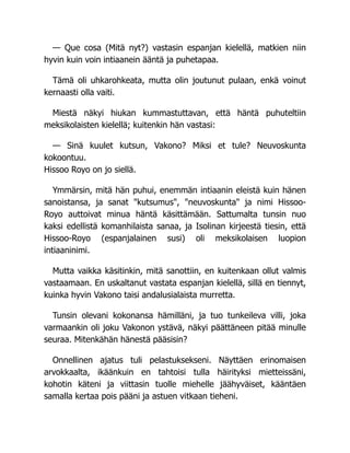 — Que cosa (Mitä nyt?) vastasin espanjan kielellä, matkien niin
hyvin kuin voin intiaanein ääntä ja puhetapaa.
Tämä oli uhkarohkeata, mutta olin joutunut pulaan, enkä voinut
kernaasti olla vaiti.
Miestä näkyi hiukan kummastuttavan, että häntä puhuteltiin
meksikolaisten kielellä; kuitenkin hän vastasi:
— Sinä kuulet kutsun, Vakono? Miksi et tule? Neuvoskunta
kokoontuu.
Hissoo Royo on jo siellä.
Ymmärsin, mitä hän puhui, enemmän intiaanin eleistä kuin hänen
sanoistansa, ja sanat "kutsumus", "neuvoskunta" ja nimi Hissoo-
Royo auttoivat minua häntä käsittämään. Sattumalta tunsin nuo
kaksi edellistä komanhilaista sanaa, ja Isolinan kirjeestä tiesin, että
Hissoo-Royo (espanjalainen susi) oli meksikolaisen luopion
intiaaninimi.
Mutta vaikka käsitinkin, mitä sanottiin, en kuitenkaan ollut valmis
vastaamaan. En uskaltanut vastata espanjan kielellä, sillä en tiennyt,
kuinka hyvin Vakono taisi andalusialaista murretta.
Tunsin olevani kokonansa hämilläni, ja tuo tunkeileva villi, joka
varmaankin oli joku Vakonon ystävä, näkyi päättäneen pitää minulle
seuraa. Mitenkähän hänestä pääsisin?
Onnellinen ajatus tuli pelastuksekseni. Näyttäen erinomaisen
arvokkaalta, ikäänkuin en tahtoisi tulla häirityksi mietteissäni,
kohotin käteni ja viittasin tuolle miehelle jäähyväiset, kääntäen
samalla kertaa pois pääni ja astuen vitkaan tieheni.
 