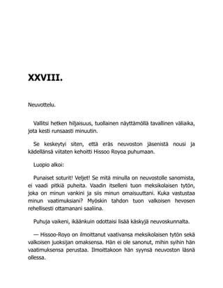 XXVIII.
Neuvottelu.
Vallitsi hetken hiljaisuus, tuollainen näyttämöllä tavallinen väliaika,
jota kesti runsaasti minuutin.
Se keskeytyi siten, että eräs neuvoston jäsenistä nousi ja
kädellänsä viitaten kehoitti Hissoo Royoa puhumaan.
Luopio alkoi:
Punaiset soturit! Veljet! Se mitä minulla on neuvostolle sanomista,
ei vaadi pitkiä puheita. Vaadin itselleni tuon meksikolaisen tytön,
joka on minun vankini ja siis minun omaisuuttani. Kuka vastustaa
minun vaatimuksiani? Myöskin tahdon tuon valkoisen hevosen
rehellisesti ottamanani saaliina.
Puhuja vaikeni, ikäänkuin odottaisi lisää käskyjä neuvoskunnalta.
— Hissoo-Royo on ilmoittanut vaativansa meksikolaisen tytön sekä
valkoisen juoksijan omaksensa. Hän ei ole sanonut, mihin syihin hän
vaatimuksensa perustaa. Ilmoittakoon hän syynsä neuvoston läsnä
ollessa.
 