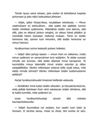 Tämän lausui sama intiaani, joka ensiksi oli kehoittanut luopiota
puhumaan ja joka näkyi keskustelua johtavan.
— Veljet, jatkoi Hissoo-Royo, noudattaen kehoitusta. — Minun
vaatimukseni on kohtuullinen… siitä saatte itse päättää; tunnen
teidän rehelliset sydämenne. Määräähän teidän oma lakinne, että
sillä, joka on ottanut jonkun vangiksi, on oikeus hänet pitääkin ja
menetellä hänen kanssaan mielensä mukaan. Tämä on teidän
heimonne laki, samoin kuin minunkin, sillä teidän heimonne on
minun heimoni.
Hyväksymisen sorina keskeytti puheen hetkeksi.
— Veljet! alkoi puhuja taasen — minun ihoni on valkoinen, mutta
minun sydämeni on samanvärinen kuin teidänkin. Te olette suoneet
minulle sen kunnian, että olette ottaneet minut kansaanne. Te
kunnioititte minua tekemällä minut ensiksi soturiksi ja sitten
sotapäälliköksi. Olenko milloinkaan antanut teille syytä katua, mitä
olette minulle tehneet? Olenko milloinkaan teidän luottamustanne
pettänyt?
Hurjat hyväksymishuudot ilmaisivat kieltävää vastausta.
— Sentähden minä luotan teidän oikeuden- ja totuudentuntoonne,
enkä pelkää laisinkaan ihoni värin sokaisevan teidän silmiänne, sillä
te kaikki tunnette, mikä sydämeni on.
Uusia hyväksymishuutoja seurasi tätä viekasta
kaunopuheliaisuutta.
— Veljet! Kuunnelkaa nyt asiatani, kun vaadin tuon tytön ja
hevosen. Ei tarvitse sanoa, missä ne olivat, tahi kuinka ne sain;
 