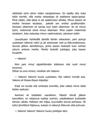 näittehän omin silmin niiden vangitsemisen. On epäilty sitä, kuka
tytön toimitti, sillä monta ratsastajaa oli osallisena takaa-ajossa.
Minä väitän, että tässä ei ole epäilemisen aihetta. Minun lassoni oli
ensiksi hevosen kaulassa… pakotti sen ensiksi pysähtymään.
Hevosen ottaminen oli samaa kuin tytön ottaminen. Se oli minun
työni; molemmat olivat minun ottamiani. Minä vaadin molemmat
omakseni. Joka vastustaa minun vaatimuksiani, astukoon esille!
Lausuttuaan röyhkeällä äänellä tämän uhkauksen, pani puhuja
uudestaan kätensä ristiin ja jäi seisomaan vaiti ja liikkumattomana.
Seurasi jälleen äänettömyys, jonka taasen keskeytti tuon vanhan
soturin antama merkki. Merkki tarkoitti julistajaa, joka taasen
huudahti:
— Vakono!
Nimi pani minut säpsähtämään ikäänkuin olisi nuoli minut
tavannut.
Olihan se oma nimeni, minähän olin Vakono!
— Vakono! Vakono! kuului uudestaan. Nyt valkeni minulle asia.
Vakono oli Hissoo-Royon kilpailija!
Enpä voi kuvata sitä omituista tunnetta, joka valtasi minut tästä
tiedon saatuani.
Asemani oli todellakin vaarallinen. Päästin lehvät jälleen
kasvoilleni; en rohjennut luottaa voimiini, uskaltaakseni kurkistella
lehvien välistä. Hetkisen olin hiljaa, kuunnellen korvat porhossa. Oli
tullut jännittävä hiljaisuus, kukaan ei näkynyt liikkuvan eikä puhuvan.
— Vakono! Vakono! Vakono! kuului julistajan ääni.
 