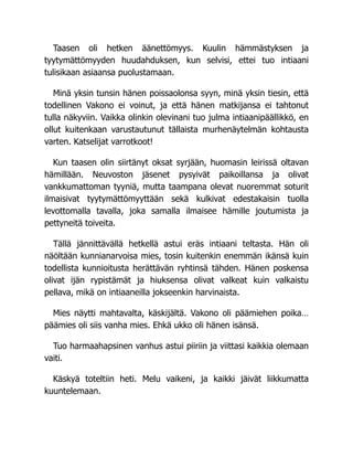 Taasen oli hetken äänettömyys. Kuulin hämmästyksen ja
tyytymättömyyden huudahduksen, kun selvisi, ettei tuo intiaani
tulisikaan asiaansa puolustamaan.
Minä yksin tunsin hänen poissaolonsa syyn, minä yksin tiesin, että
todellinen Vakono ei voinut, ja että hänen matkijansa ei tahtonut
tulla näkyviin. Vaikka olinkin olevinani tuo julma intiaanipäällikkö, en
ollut kuitenkaan varustautunut tällaista murhenäytelmän kohtausta
varten. Katselijat varrotkoot!
Kun taasen olin siirtänyt oksat syrjään, huomasin leirissä oltavan
hämillään. Neuvoston jäsenet pysyivät paikoillansa ja olivat
vankkumattoman tyyniä, mutta taampana olevat nuoremmat soturit
ilmaisivat tyytymättömyyttään sekä kulkivat edestakaisin tuolla
levottomalla tavalla, joka samalla ilmaisee hämille joutumista ja
pettyneitä toiveita.
Tällä jännittävällä hetkellä astui eräs intiaani teltasta. Hän oli
näöltään kunnianarvoisa mies, tosin kuitenkin enemmän ikänsä kuin
todellista kunnioitusta herättävän ryhtinsä tähden. Hänen poskensa
olivat ijän rypistämät ja hiuksensa olivat valkeat kuin valkaistu
pellava, mikä on intiaaneilla jokseenkin harvinaista.
Mies näytti mahtavalta, käskijältä. Vakono oli päämiehen poika…
päämies oli siis vanha mies. Ehkä ukko oli hänen isänsä.
Tuo harmaahapsinen vanhus astui piiriin ja viittasi kaikkia olemaan
vaiti.
Käskyä toteltiin heti. Melu vaikeni, ja kaikki jäivät liikkumatta
kuuntelemaan.
 