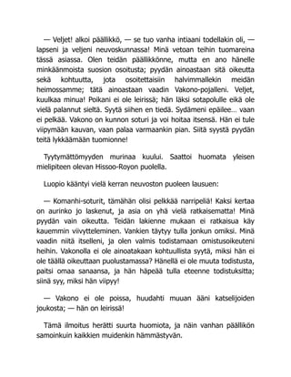 — Veljet! alkoi päällikkö, — se tuo vanha intiaani todellakin oli, —
lapseni ja veljeni neuvoskunnassa! Minä vetoan teihin tuomareina
tässä asiassa. Olen teidän päällikkönne, mutta en ano hänelle
minkäänmoista suosion osoitusta; pyydän ainoastaan sitä oikeutta
sekä kohtuutta, jota osoitettaisiin halvimmallekin meidän
heimossamme; tätä ainoastaan vaadin Vakono-pojalleni. Veljet,
kuulkaa minua! Poikani ei ole leirissä; hän läksi sotapolulle eikä ole
vielä palannut sieltä. Syytä siihen en tiedä. Sydämeni epäilee… vaan
ei pelkää. Vakono on kunnon soturi ja voi hoitaa itsensä. Hän ei tule
viipymään kauvan, vaan palaa varmaankin pian. Siitä syystä pyydän
teitä lykkäämään tuomionne!
Tyytymättömyyden murinaa kuului. Saattoi huomata yleisen
mielipiteen olevan Hissoo-Royon puolella.
Luopio kääntyi vielä kerran neuvoston puoleen lausuen:
— Komanhi-soturit, tämähän olisi pelkkää narripeliä! Kaksi kertaa
on aurinko jo laskenut, ja asia on yhä vielä ratkaisematta! Minä
pyydän vain oikeutta. Teidän lakienne mukaan ei ratkaisua käy
kauemmin viivytteleminen. Vankien täytyy tulla jonkun omiksi. Minä
vaadin niitä itselleni, ja olen valmis todistamaan omistusoikeuteni
heihin. Vakonolla ei ole ainoatakaan kohtuullista syytä, miksi hän ei
ole täällä oikeuttaan puolustamassa? Hänellä ei ole muuta todistusta,
paitsi omaa sanaansa, ja hän häpeää tulla eteenne todistuksitta;
siinä syy, miksi hän viipyy!
— Vakono ei ole poissa, huudahti muuan ääni katselijoiden
joukosta; — hän on leirissä!
Tämä ilmoitus herätti suurta huomiota, ja näin vanhan päällikön
samoinkuin kaikkien muidenkin hämmästyvän.
 
