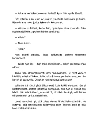 — Kuka sanoo Vakonon olevan leirissä? kysyi hän lujalla äänellä.
Eräs intiaani astui esiin neuvoston ympärillä seisovasta joukosta.
Hän oli sama mies, jonka äsken olin kohdannut.
— Vakono on leirissä, kertoi hän, pysähtyen piirin edustalle. Näin
nuoren päällikön ja puhuin hänen kanssansa.
— Milloin?
— Aivan äsken.
— Missä?
Mies osoitti paikkaa, jossa sattumalta olimme toisemme
kohdanneet.
— Tuolla hän oli; — hän meni metsikköön… sitten en häntä enää
nähnyt.
Tämä tieto silminnähtävästi lisäsi hämmästystä. He eivät voineet
käsittää, miksi ei Vakono tullut oikeuksiansa puolustamaan, jos hän
kerran oli saapuvilla. Olikohan hän heittänyt koko asian?
Vakonon isä näytti yhtä ällistyneeltä kuin kaikki muutkin; hän ei
koettanutkaan selittää poikansa poissaoloa, sillä hän ei voinut sitä
tehdä. Hän seisoi ääneti, ja selvää oli, ettei hän tietänyt, mitä hänen
oli luuleminen tahi ajatteleminen.
Useat neuvoivat nyt, että poissa olevaa lähdettäisiin etsimään. He
esittivät, että lähetettäisiin sananviejiä leirin kaikkiin osiin ja että
koko metsä etsittäisiin.
 