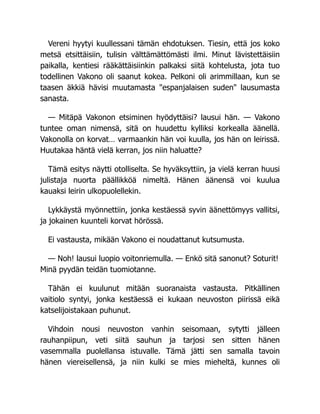 Vereni hyytyi kuullessani tämän ehdotuksen. Tiesin, että jos koko
metsä etsittäisiin, tulisin välttämättömästi ilmi. Minut lävistettäisiin
paikalla, kentiesi rääkättäisiinkin palkaksi siitä kohtelusta, jota tuo
todellinen Vakono oli saanut kokea. Pelkoni oli arimmillaan, kun se
taasen äkkiä hävisi muutamasta "espanjalaisen suden" lausumasta
sanasta.
— Mitäpä Vakonon etsiminen hyödyttäisi? lausui hän. — Vakono
tuntee oman nimensä, sitä on huudettu kylliksi korkealla äänellä.
Vakonolla on korvat… varmaankin hän voi kuulla, jos hän on leirissä.
Huutakaa häntä vielä kerran, jos niin haluatte?
Tämä esitys näytti otolliselta. Se hyväksyttiin, ja vielä kerran huusi
julistaja nuorta päällikköä nimeltä. Hänen äänensä voi kuulua
kauaksi leirin ulkopuolellekin.
Lykkäystä myönnettiin, jonka kestäessä syvin äänettömyys vallitsi,
ja jokainen kuunteli korvat hörössä.
Ei vastausta, mikään Vakono ei noudattanut kutsumusta.
— Noh! lausui luopio voitonriemulla. — Enkö sitä sanonut? Soturit!
Minä pyydän teidän tuomiotanne.
Tähän ei kuulunut mitään suoranaista vastausta. Pitkällinen
vaitiolo syntyi, jonka kestäessä ei kukaan neuvoston piirissä eikä
katselijoistakaan puhunut.
Vihdoin nousi neuvoston vanhin seisomaan, sytytti jälleen
rauhanpiipun, veti siitä sauhun ja tarjosi sen sitten hänen
vasemmalla puolellansa istuvalle. Tämä jätti sen samalla tavoin
hänen viereisellensä, ja niin kulki se mies mieheltä, kunnes oli
 