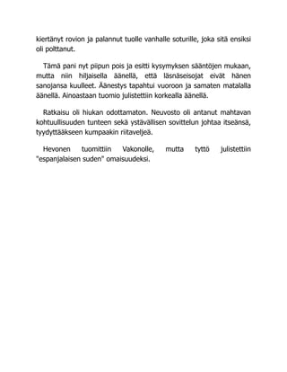 kiertänyt rovion ja palannut tuolle vanhalle soturille, joka sitä ensiksi
oli polttanut.
Tämä pani nyt piipun pois ja esitti kysymyksen sääntöjen mukaan,
mutta niin hiljaisella äänellä, että läsnäseisojat eivät hänen
sanojansa kuulleet. Äänestys tapahtui vuoroon ja samaten matalalla
äänellä. Ainoastaan tuomio julistettiin korkealla äänellä.
Ratkaisu oli hiukan odottamaton. Neuvosto oli antanut mahtavan
kohtuullisuuden tunteen sekä ystävällisen sovittelun johtaa itseänsä,
tyydyttääkseen kumpaakin riitaveljeä.
Hevonen tuomittiin Vakonolle, mutta tyttö julistettiin
"espanjalaisen suden" omaisuudeksi.
 