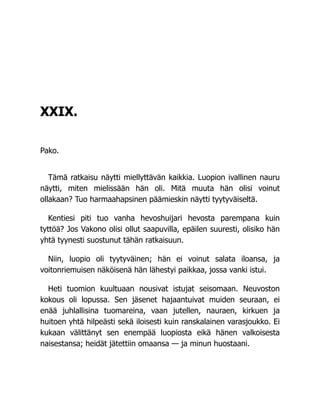 XXIX.
Pako.
Tämä ratkaisu näytti miellyttävän kaikkia. Luopion ivallinen nauru
näytti, miten mielissään hän oli. Mitä muuta hän olisi voinut
ollakaan? Tuo harmaahapsinen päämieskin näytti tyytyväiseltä.
Kentiesi piti tuo vanha hevoshuijari hevosta parempana kuin
tyttöä? Jos Vakono olisi ollut saapuvilla, epäilen suuresti, olisiko hän
yhtä tyynesti suostunut tähän ratkaisuun.
Niin, luopio oli tyytyväinen; hän ei voinut salata iloansa, ja
voitonriemuisen näköisenä hän lähestyi paikkaa, jossa vanki istui.
Heti tuomion kuultuaan nousivat istujat seisomaan. Neuvoston
kokous oli lopussa. Sen jäsenet hajaantuivat muiden seuraan, ei
enää juhlallisina tuomareina, vaan jutellen, nauraen, kirkuen ja
huitoen yhtä hilpeästi sekä iloisesti kuin ranskalainen varasjoukko. Ei
kukaan välittänyt sen enempää luopiosta eikä hänen valkoisesta
naisestansa; heidät jätettiin omaansa — ja minun huostaani.
 
