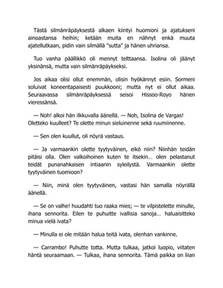 Tästä silmänräpäyksestä alkaen kiintyi huomioni ja ajatukseni
ainoastansa heihin; ketään muita en nähnyt enkä muuta
ajatellutkaan, pidin vain silmällä "sutta" ja hänen uhriansa.
Tuo vanha päällikkö oli mennyt telttaansa. Isolina oli jäänyt
yksinänsä, mutta vain silmänräpäykseksi.
Jos aikaa olisi ollut enemmän, olisin hyökännyt esiin. Sormeni
soluivat koneentapaisesti puukkooni; mutta nyt ei ollut aikaa.
Seuraavassa silmänräpäyksessä seisoi Hissoo-Royo hänen
vieressänsä.
— Noh! alkoi hän ilkkuvalla äänellä. — Noh, Isolina de Vargas!
Oletteko kuulleet? Te olette minun sieluinenne sekä ruumiinenne.
— Sen olen kuullut, oli nöyrä vastaus.
— Ja varmaankin olette tyytyväinen, eikö niin? Niinhän teidän
pitäisi olla. Olen valkoihoinen kuten te itsekin… olen pelastanut
teidät punanahkaisen intiaanin syleilystä. Varmaankin olette
tyytyväinen tuomioon?
— Niin, minä olen tyytyväinen, vastasi hän samalla nöyrällä
äänellä.
— Se on valhe! huudahti tuo raaka mies; — te vilpistelette minulle,
ihana sennorita. Eilen te puhuitte ivallisia sanoja… haluaisitteko
minua vielä ivata?
— Minulla ei ole mitään halua teitä ivata, olenhan vankinne.
— Carrambo! Puhutte totta. Mutta tulkaa, jatkoi luopio, viitaten
häntä seuraamaan. — Tulkaa, ihana sennorita. Tämä paikka on liian
 