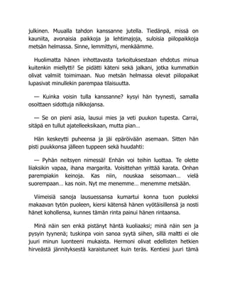 julkinen. Muualla tahdon kanssanne jutella. Tiedänpä, missä on
kauniita, avonaisia paikkoja ja lehtimajoja, suloisia piilopaikkoja
metsän helmassa. Sinne, lemmittyni, menkäämme.
Huolimatta hänen inhottavasta tarkoituksestaan ehdotus minua
kuitenkin miellytti! Se pidätti käteni sekä jalkani, jotka kummatkin
olivat valmiit toimimaan. Nuo metsän helmassa olevat piilopaikat
lupasivat minullekin parempaa tilaisuutta.
— Kuinka voisin tulla kanssanne? kysyi hän tyynesti, samalla
osoittaen sidottuja nilkkojansa.
— Se on pieni asia, lausui mies ja veti puukon tupesta. Carrai,
sitäpä en tullut ajatelleeksikaan, mutta pian…
Hän keskeytti puheensa ja jäi epäröivään asemaan. Sitten hän
pisti puukkonsa jälleen tuppeen sekä huudahti:
— Pyhän neitsyen nimessä! Enhän voi teihin luottaa. Te olette
liiaksikin vapaa, ihana margarita. Voisittehan yrittää karata. Onhan
parempiakin keinoja. Kas niin, nouskaa seisomaan… vielä
suorempaan… kas noin. Nyt me menemme… menemme metsään.
Viimeisiä sanoja lausuessansa kumartui konna tuon puoleksi
makaavan tytön puoleen, kiersi kätensä hänen vyötäisillensä ja nosti
hänet kohollensa, kunnes tämän rinta painui hänen rintaansa.
Minä näin sen enkä pistänyt häntä kuoliaaksi; minä näin sen ja
pysyin tyynenä; tuskinpa voin sanoa syytä siihen, sillä maltti ei ole
juuri minun luonteeni mukaista. Hermoni olivat edellisten hetkien
hirveästä jännityksestä karaistuneet kuin teräs. Kentiesi juuri tämä
 