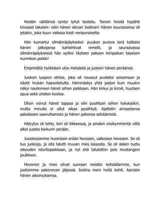 Heidän välillänsä syntyi lyhyt taistelu. Toinen heistä hypähti
kiivaasti takaisin: näin hänen olevan Isolinan! Hänen kourassansa oli
jotakin, joka kuun valossa loisti veripunaiselta.
Hän kumartui silmänräpäykseksi: puukon pureva terä katkaisi
hänen jalkojansa kahlehtivat remelit, ja seuraavassa
silmänräpäyksessä hän syöksi täyteen pakoon leiripaikan tasaisen
nurmikon poikki!
Empimättä hyökkäsin ulos metsästä ja juoksin hänen peräänsä.
Juoksin luopion ohitse, joka oli noussut puoleksi seisomaan ja
näytti hiukan haavoitetulta. Hämmästys yhtä paljon kuin muukin
näkyi naulinneen hänet siihen paikkaan. Hän kirkui ja kiroili, huutaen
apua sekä uhaten kostoa.
Olisin voinut hänet tappaa ja olin puolittain siihen halukaskin,
mutta minulla ei ollut aikaa pysähtyä. Ajattelin ainoastansa
pakolaisen saavuttamista ja hänen pakonsa edistämistä.
Hälyytys oli tehty, leiri oli liikkeessä, ja ainakin viisikymmentä villiä
alkoi juosta karkurin perään.
Juostessamme huomasin erään hevosen, valkoisen hevosen. Se oli
tuo juoksija, ja sitä talutti muuan mies lassosta. Se oli äsken tuotu
oikeuden istuntopaikkaan, ja nyt sitä talutettiin pois mustangein
joukkoon.
Hevonen ja mies olivat suoraan meidän kohdallamme, kun
juoksimme pakenevan jäljessä. Isolina meni heitä kohti. Aavistin
hänen aikomuksensa.
 
