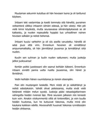Muutaman sekunnin kuluttua oli hän hevosen luona ja oli tarttunut
köyteen.
Intiaani teki vastarintaa ja koetti temmata sitä häneltä; punainen
veitsenterä välkkyi intiaanin silmäin edessä, ja hän väistyi. Hän piti
vielä kiinni köydestä, mutta seuraavassa silmänräpäyksessä se oli
katkaistu, ja nuolen nopeudella hyppäsi tuo urhoollinen nainen
hevosen selkään ja nelisti tiehensä.
Intiaani kuului vahteihin ja oli siis aseilla varustettu: hänellä oli
sekä jousi että viini. Ennenkuin hevonen oli ennättänyt
ampumamatkalta, oli hän jännittänyt jousensa ja lennättänyt siitä
nuolen.
Kuulin sen suhinan ja luulin nuolen sattuneen; mutta juoksija
jatkoi juoksuansa!
Kentän poikki juostessani olin saanut keihään käteeni. Ennenkuin
intiaani ennätti panna uutta nuolta jouseensa, olin hänet jo
lävistänyt.
Vedin keihään hänen ruumiistansa ja riensin eteenpäin.
Pian olin mustangein keskellä. Moni niistä oli jo säikähtänyt ja
nelisti edestakaisin. Vahdit olivat peloissansa, mutta eivät vielä
tietäneet mitään melun syystä. Juoksija pääsi ratsastajattarineen
vahingotta heidän riviensä läpi. Minä seurasin jalkaisin niin kiireesti
kuin voin. Ainakin viisikymmentä villiä oli kintereilläni, ja voin kuulla
heidän huutonsa, kun he kutsuivat Vakonoa, mutta minä olin
kaukana kaikkien edellä. Hevosvahdit huusivat Vakonoa rynnätessäni
heidän ohitsensa.
 