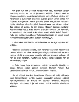 Niin pian kun olin päässyt hevoslauman läpi, huomasin jälleen
juoksijan, mutta nyt se oli jokseenkin etäällä. Ilokseni meni se
oikeaan suuntaan, suorastansa kukkulaa kohti. Mieheni tulisivat sen
näkemään ja sulkemaan siltä tien. Juoksin pitkin virran rantaa niin
nopeasti kuin jaksoin. Pääsin paikalle, johon olin jättänyt hevoseni.
Mutta ajatelkaa hämmästystäni, huomatessani sen olevan poissa!
Jalo ratsuni oli poissa, ja sen sijassa intiaanin täplikäs mustangi!
Katselin virtaa ylös ja alas: "Muroa" ei ollut näkyvissä! Olin hämilläni,
kummastunut, raivoissani. Kuka oli sen voinut tehdä? Kuka? Toverini!
Rube kai, mutta minkätähden? Tulisessa kiireessäni en voinut keksiä
minkäänmoista syytä tuohon outoon menettelyyn.
Ei ollut aikaa miettimisiin. Vedin hevosen vedestä ja hyppäsin sen
selkään.
Päästyäni tasaiselle kentälle, näin kokonaisen parven ratsumiehiä
tulevan leiristä. Ne olivat takaa-ajavia villejä; yksi heistä oli kaukana
toisten edellä ja ennenkuin ennätin kääntää hevoseni pakoon, oli
hän jo aivan lähelläni. Kuutamossa tunsin hänet helposti: hän oli
Hissoo-Royo, luopio.
— Orja! huusi hän komanhein kielellä hirmuisella äänellä, —
sinäpä tämän oletkin pannut toimeen. Nainen! Pelkuri! Tuo
valkoihoinen vanki on minun… minun Vakono! Ja sinä…
Hän ei ehtinyt lopettaa lausettansa. Minulla oli vielä kädessäni
tuon komanhilaisen keihäs: kuuden kuukauden palvelus eräässä
keihäsrykmentissä oli minulle nyt suureksi hyödyksi, mustangi
käyttäytyi erinomaiseni ja vei minut täyttä vauhtia vihollistani
vastaan.
 